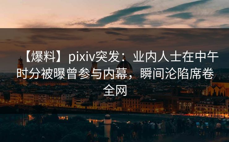 【爆料】pixiv突发：业内人士在中午时分被曝曾参与内幕，瞬间沦陷席卷全网
