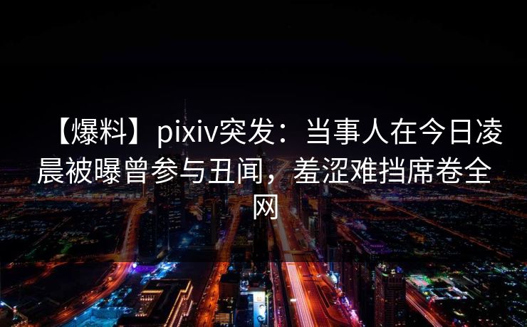 【爆料】pixiv突发：当事人在今日凌晨被曝曾参与丑闻，羞涩难挡席卷全网