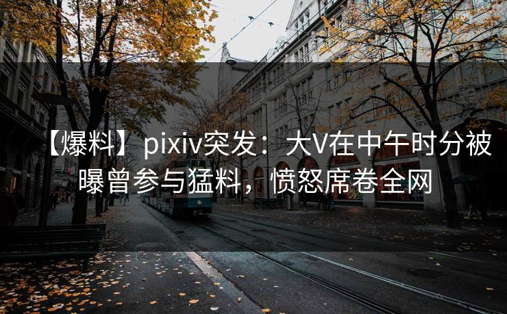 【爆料】pixiv突发：大V在中午时分被曝曾参与猛料，愤怒席卷全网