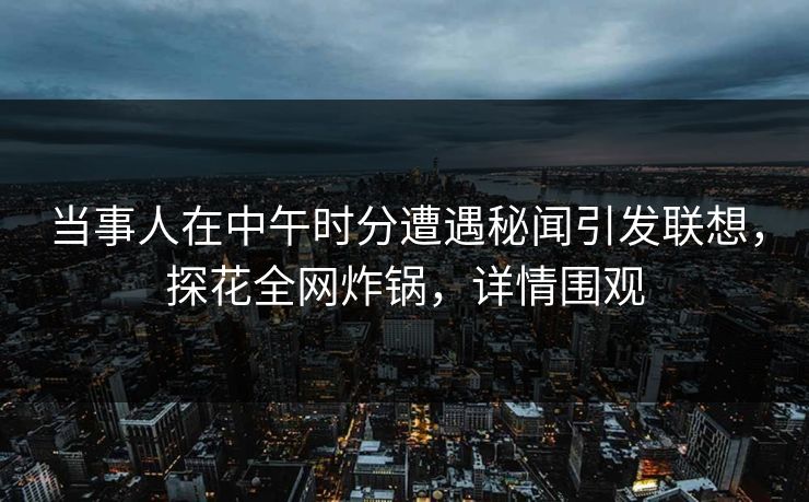 当事人在中午时分遭遇秘闻引发联想，探花全网炸锅，详情围观
