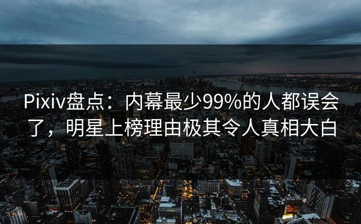 Pixiv盘点：内幕最少99%的人都误会了，明星上榜理由极其令人真相大白