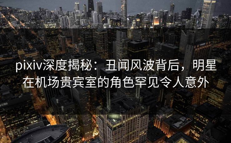 pixiv深度揭秘：丑闻风波背后，明星在机场贵宾室的角色罕见令人意外