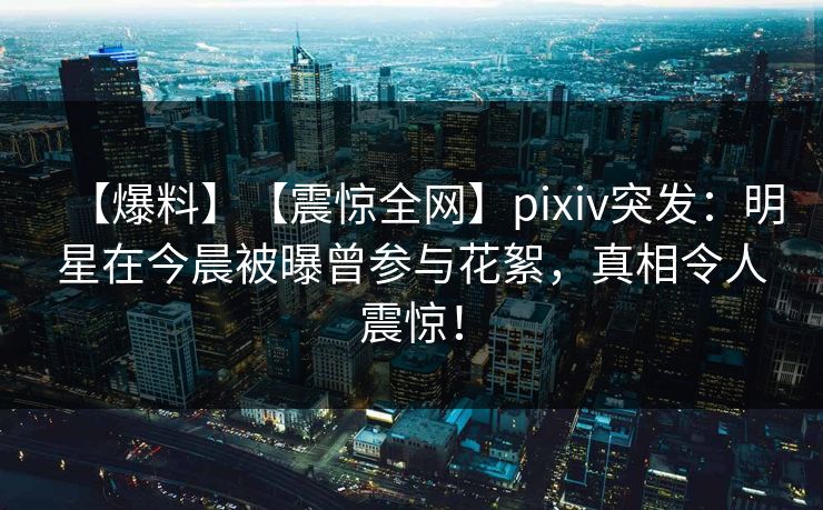 【爆料】【震惊全网】pixiv突发：明星在今晨被曝曾参与花絮，真相令人震惊！