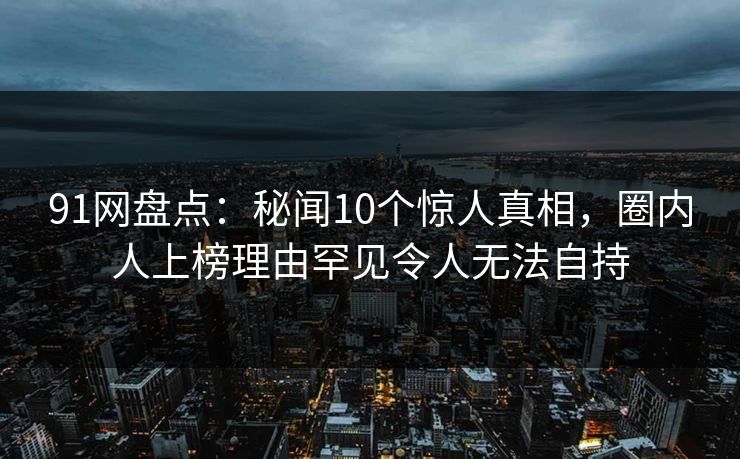91网盘点：秘闻10个惊人真相，圈内人上榜理由罕见令人无法自持