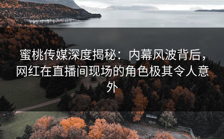 蜜桃传媒深度揭秘：内幕风波背后，网红在直播间现场的角色极其令人意外