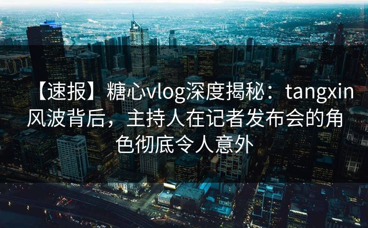 【速报】糖心vlog深度揭秘：tangxin风波背后，主持人在记者发布会的角色彻底令人意外