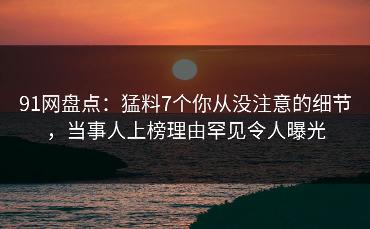 91网盘点：猛料7个你从没注意的细节，当事人上榜理由罕见令人曝光