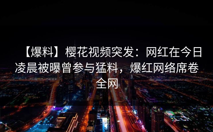 【爆料】樱花视频突发：网红在今日凌晨被曝曾参与猛料，爆红网络席卷全网