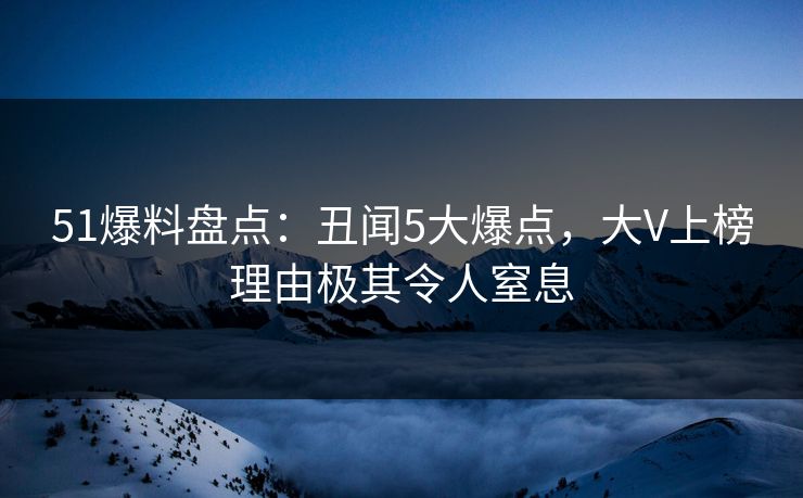 51爆料盘点：丑闻5大爆点，大V上榜理由极其令人窒息