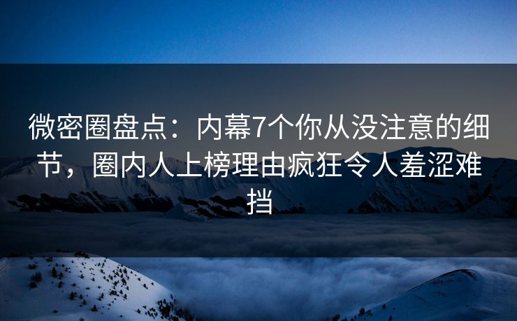 微密圈盘点：内幕7个你从没注意的细节，圈内人上榜理由疯狂令人羞涩难挡