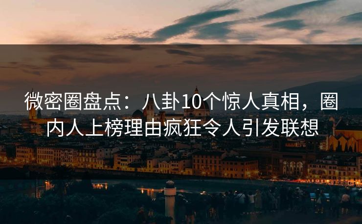微密圈盘点：八卦10个惊人真相，圈内人上榜理由疯狂令人引发联想