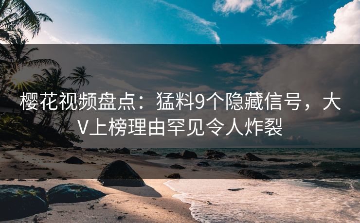 樱花视频盘点：猛料9个隐藏信号，大V上榜理由罕见令人炸裂