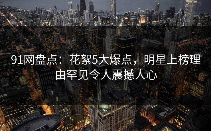 91网盘点：花絮5大爆点，明星上榜理由罕见令人震撼人心