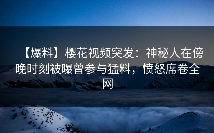 【爆料】樱花视频突发：神秘人在傍晚时刻被曝曾参与猛料，愤怒席卷全网