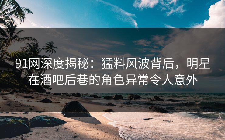 91网深度揭秘：猛料风波背后，明星在酒吧后巷的角色异常令人意外