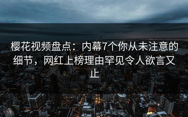 樱花视频盘点：内幕7个你从未注意的细节，网红上榜理由罕见令人欲言又止