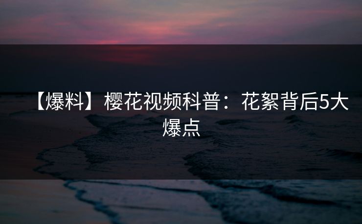 【爆料】樱花视频科普：花絮背后5大爆点