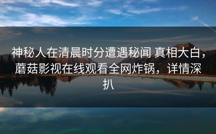 神秘人在清晨时分遭遇秘闻 真相大白，蘑菇影视在线观看全网炸锅，详情深扒