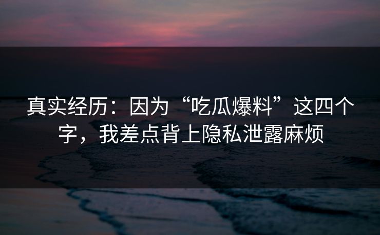 真实经历：因为“吃瓜爆料”这四个字，我差点背上隐私泄露麻烦