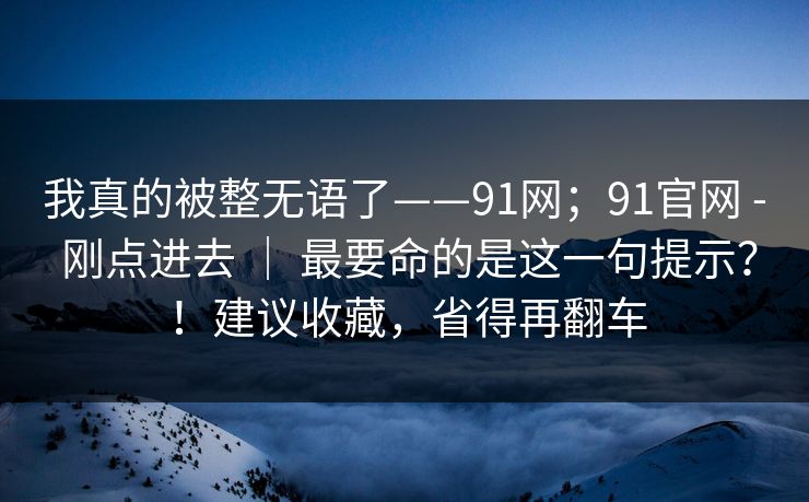 我真的被整无语了——91网；91官网 - 刚点进去 ｜ 最要命的是这一句提示？！建议收藏，省得再翻车