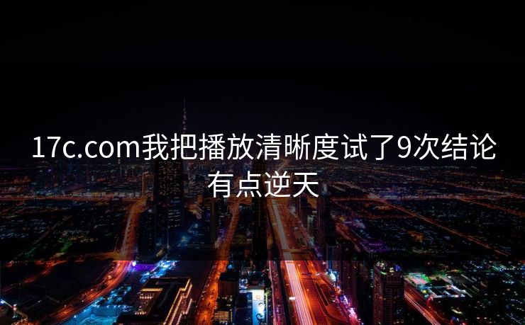 17c.com我把播放清晰度试了9次结论有点逆天